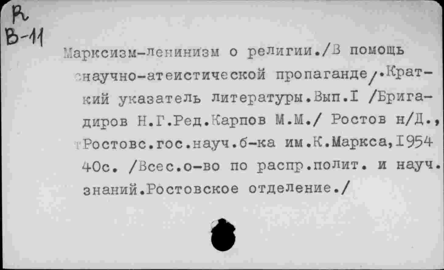 ﻿арксизм-ленинизм о религии./В помощь енаучно-атеистической пропаганде/»Краткий указатель литературы.Вып.1 /Бригадиров Н.Г.Ред.Карпов М.М./ Ростов н/Д. Ростове.гос.науч.б-ка им.К.Маркса,1954 40с. /Всес.о-во по распр.полит, и науч знаний.Ростовское отделение./